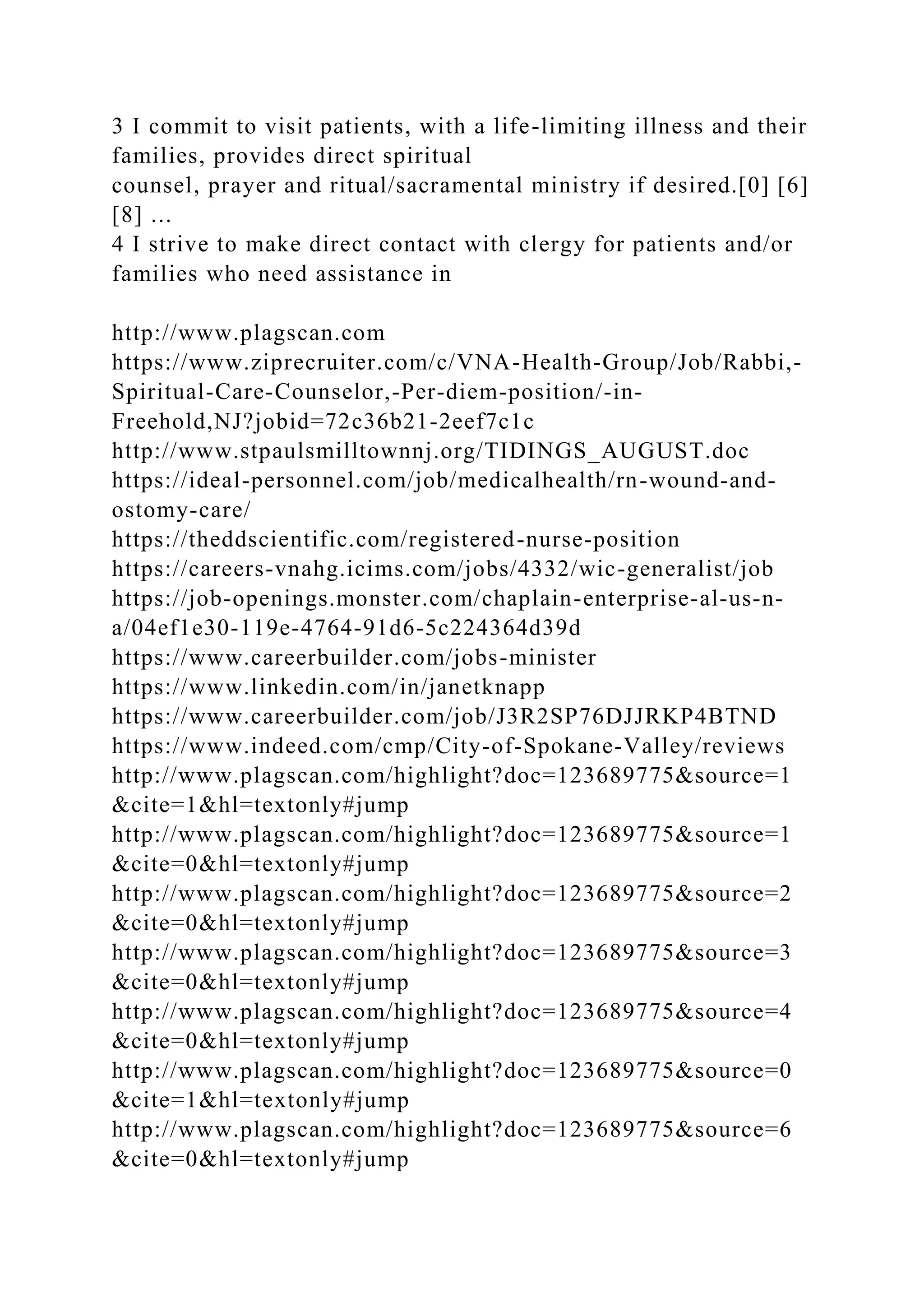 3 I commit to visit patients, with a life-limiting illness and their
families, provides direct spiritual
counsel, prayer and ritual/sacramental ministry if desired.[0] [6]
[8] ...
4 I strive to make direct contact with clergy for patients and/or
families who need assistance in
http://www.plagscan.com
https://www.ziprecruiter.com/c/VNA-Health-Group/Job/Rabbi,-
Spiritual-Care-Counselor,-Per-diem-position/-in-
Freehold,NJ?jobid=72c36b21-2eef7c1c
http://www.stpaulsmilltownnj.org/TIDINGS_AUGUST.doc
https://ideal-personnel.com/job/medicalhealth/rn-wound-and-
ostomy-care/
https://theddscientific.com/registered-nurse-position
https://careers-vnahg.icims.com/jobs/4332/wic-generalist/job
https://job-openings.monster.com/chaplain-enterprise-al-us-n-
a/04ef1e30-119e-4764-91d6-5c224364d39d
https://www.careerbuilder.com/jobs-minister
https://www.linkedin.com/in/janetknapp
https://www.careerbuilder.com/job/J3R2SP76DJJRKP4BTND
https://www.indeed.com/cmp/City-of-Spokane-Valley/reviews
http://www.plagscan.com/highlight?doc=123689775&source=1
&cite=1&hl=textonly#jump
http://www.plagscan.com/highlight?doc=123689775&source=1
&cite=0&hl=textonly#jump
http://www.plagscan.com/highlight?doc=123689775&source=2
&cite=0&hl=textonly#jump
http://www.plagscan.com/highlight?doc=123689775&source=3
&cite=0&hl=textonly#jump
http://www.plagscan.com/highlight?doc=123689775&source=4
&cite=0&hl=textonly#jump
http://www.plagscan.com/highlight?doc=123689775&source=0
&cite=1&hl=textonly#jump
http://www.plagscan.com/highlight?doc=123689775&source=6
&cite=0&hl=textonly#jump
 