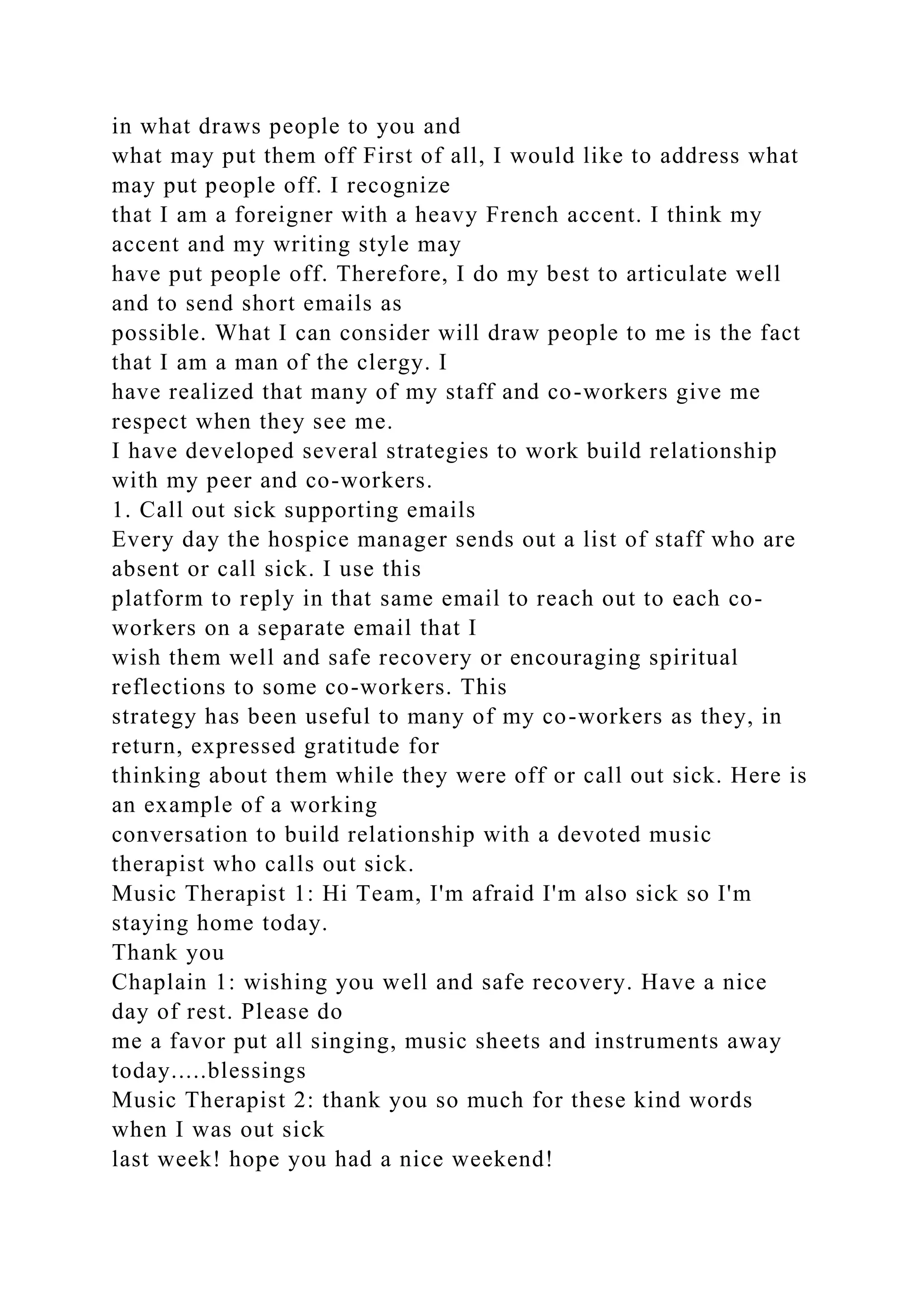 in what draws people to you and
what may put them off First of all, I would like to address what
may put people off. I recognize
that I am a foreigner with a heavy French accent. I think my
accent and my writing style may
have put people off. Therefore, I do my best to articulate well
and to send short emails as
possible. What I can consider will draw people to me is the fact
that I am a man of the clergy. I
have realized that many of my staff and co-workers give me
respect when they see me.
I have developed several strategies to work build relationship
with my peer and co-workers.
1. Call out sick supporting emails
Every day the hospice manager sends out a list of staff who are
absent or call sick. I use this
platform to reply in that same email to reach out to each co-
workers on a separate email that I
wish them well and safe recovery or encouraging spiritual
reflections to some co-workers. This
strategy has been useful to many of my co-workers as they, in
return, expressed gratitude for
thinking about them while they were off or call out sick. Here is
an example of a working
conversation to build relationship with a devoted music
therapist who calls out sick.
Music Therapist 1: Hi Team, I'm afraid I'm also sick so I'm
staying home today.
Thank you
Chaplain 1: wishing you well and safe recovery. Have a nice
day of rest. Please do
me a favor put all singing, music sheets and instruments away
today.....blessings
Music Therapist 2: thank you so much for these kind words
when I was out sick
last week! hope you had a nice weekend!
 
