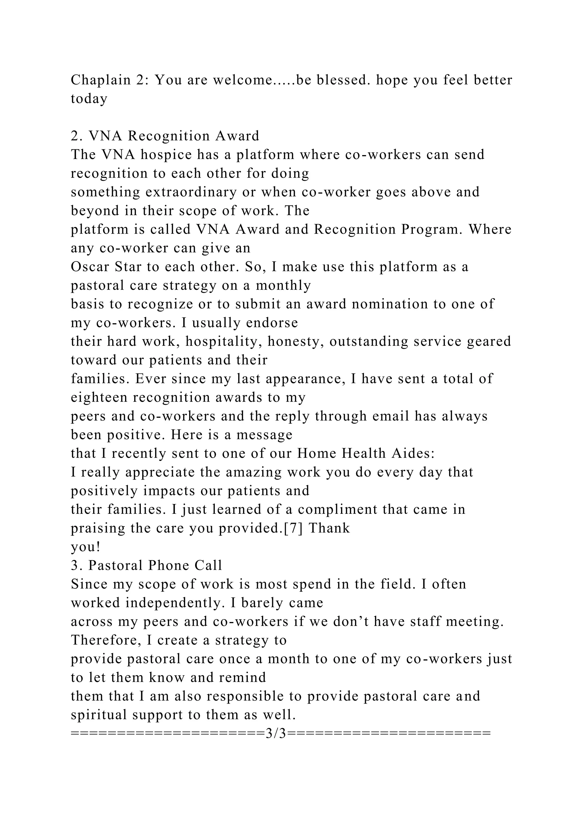 Chaplain 2: You are welcome.....be blessed. hope you feel better
today
2. VNA Recognition Award
The VNA hospice has a platform where co-workers can send
recognition to each other for doing
something extraordinary or when co-worker goes above and
beyond in their scope of work. The
platform is called VNA Award and Recognition Program. Where
any co-worker can give an
Oscar Star to each other. So, I make use this platform as a
pastoral care strategy on a monthly
basis to recognize or to submit an award nomination to one of
my co-workers. I usually endorse
their hard work, hospitality, honesty, outstanding service geared
toward our patients and their
families. Ever since my last appearance, I have sent a total of
eighteen recognition awards to my
peers and co-workers and the reply through email has always
been positive. Here is a message
that I recently sent to one of our Home Health Aides:
I really appreciate the amazing work you do every day that
positively impacts our patients and
their families. I just learned of a compliment that came in
praising the care you provided.[7] Thank
you!
3. Pastoral Phone Call
Since my scope of work is most spend in the field. I often
worked independently. I barely came
across my peers and co-workers if we don’t have staff meeting.
Therefore, I create a strategy to
provide pastoral care once a month to one of my co-workers just
to let them know and remind
them that I am also responsible to provide pastoral care and
spiritual support to them as well.
=====================3/3======================
 