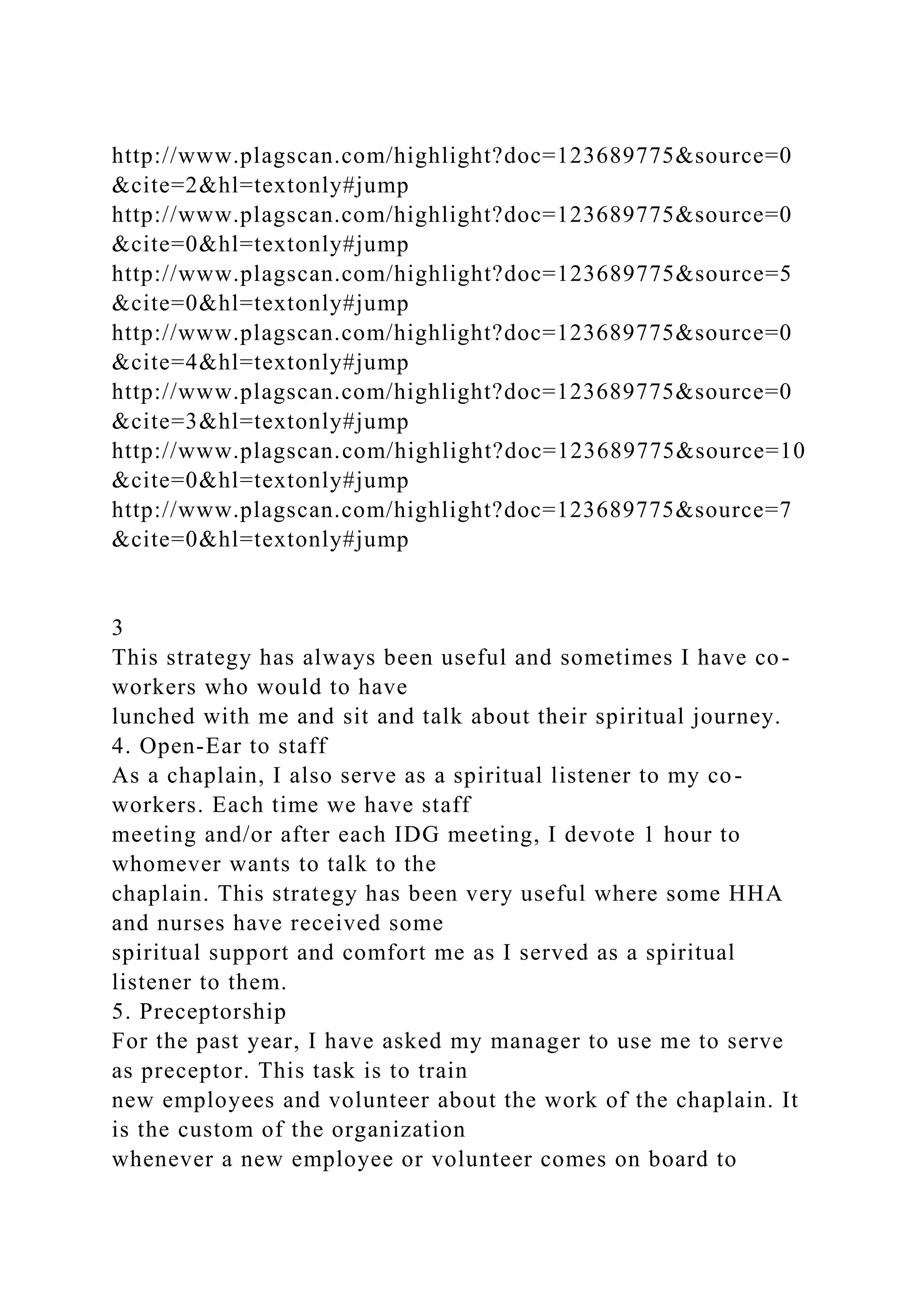http://www.plagscan.com/highlight?doc=123689775&source=0
&cite=2&hl=textonly#jump
http://www.plagscan.com/highlight?doc=123689775&source=0
&cite=0&hl=textonly#jump
http://www.plagscan.com/highlight?doc=123689775&source=5
&cite=0&hl=textonly#jump
http://www.plagscan.com/highlight?doc=123689775&source=0
&cite=4&hl=textonly#jump
http://www.plagscan.com/highlight?doc=123689775&source=0
&cite=3&hl=textonly#jump
http://www.plagscan.com/highlight?doc=123689775&source=10
&cite=0&hl=textonly#jump
http://www.plagscan.com/highlight?doc=123689775&source=7
&cite=0&hl=textonly#jump
3
This strategy has always been useful and sometimes I have co-
workers who would to have
lunched with me and sit and talk about their spiritual journey.
4. Open-Ear to staff
As a chaplain, I also serve as a spiritual listener to my co-
workers. Each time we have staff
meeting and/or after each IDG meeting, I devote 1 hour to
whomever wants to talk to the
chaplain. This strategy has been very useful where some HHA
and nurses have received some
spiritual support and comfort me as I served as a spiritual
listener to them.
5. Preceptorship
For the past year, I have asked my manager to use me to serve
as preceptor. This task is to train
new employees and volunteer about the work of the chaplain. It
is the custom of the organization
whenever a new employee or volunteer comes on board to
 
