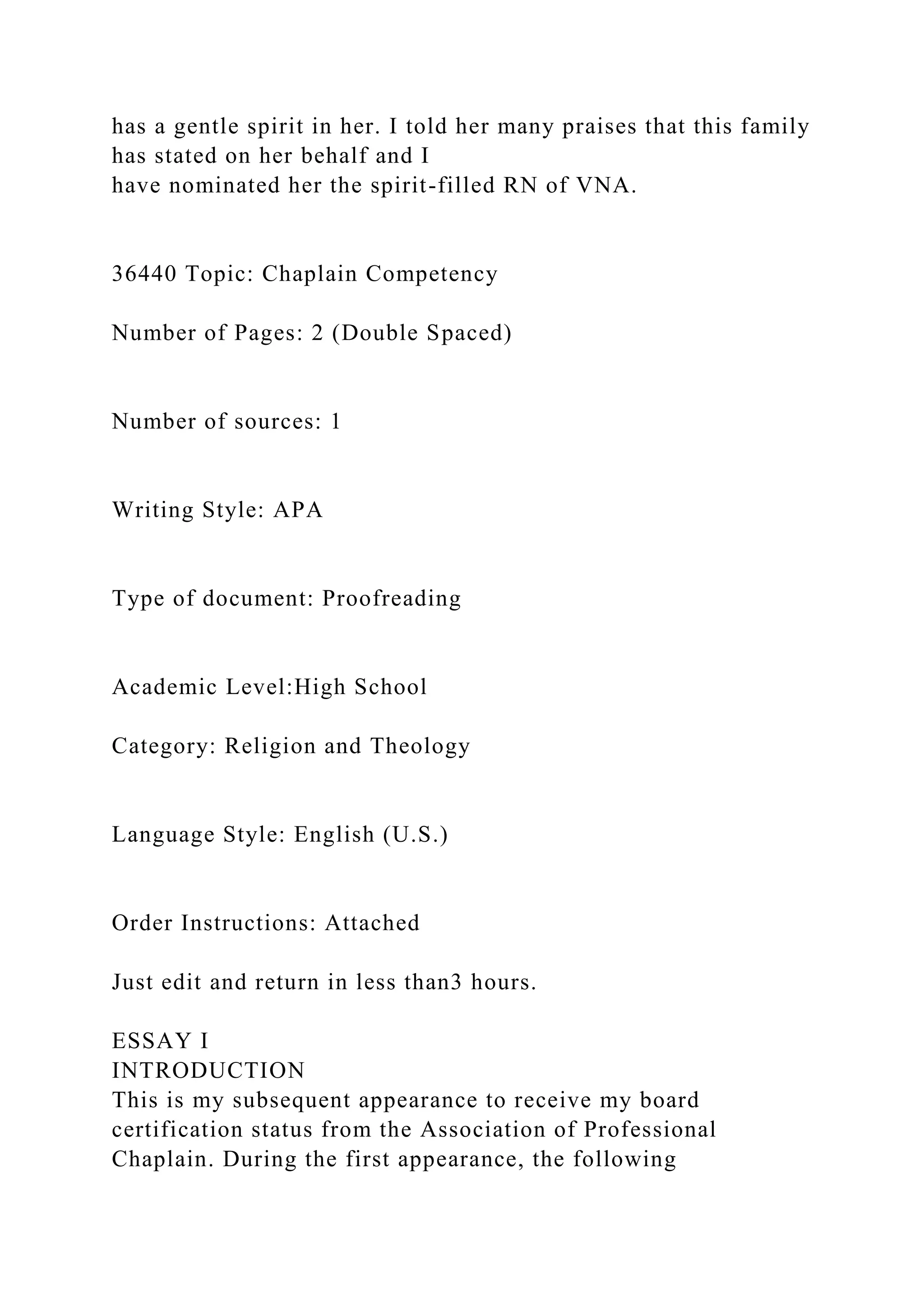 has a gentle spirit in her. I told her many praises that this family
has stated on her behalf and I
have nominated her the spirit-filled RN of VNA.
36440 Topic: Chaplain Competency
Number of Pages: 2 (Double Spaced)
Number of sources: 1
Writing Style: APA
Type of document: Proofreading
Academic Level:High School
Category: Religion and Theology
Language Style: English (U.S.)
Order Instructions: Attached
Just edit and return in less than3 hours.
ESSAY I
INTRODUCTION
This is my subsequent appearance to receive my board
certification status from the Association of Professional
Chaplain. During the first appearance, the following
 