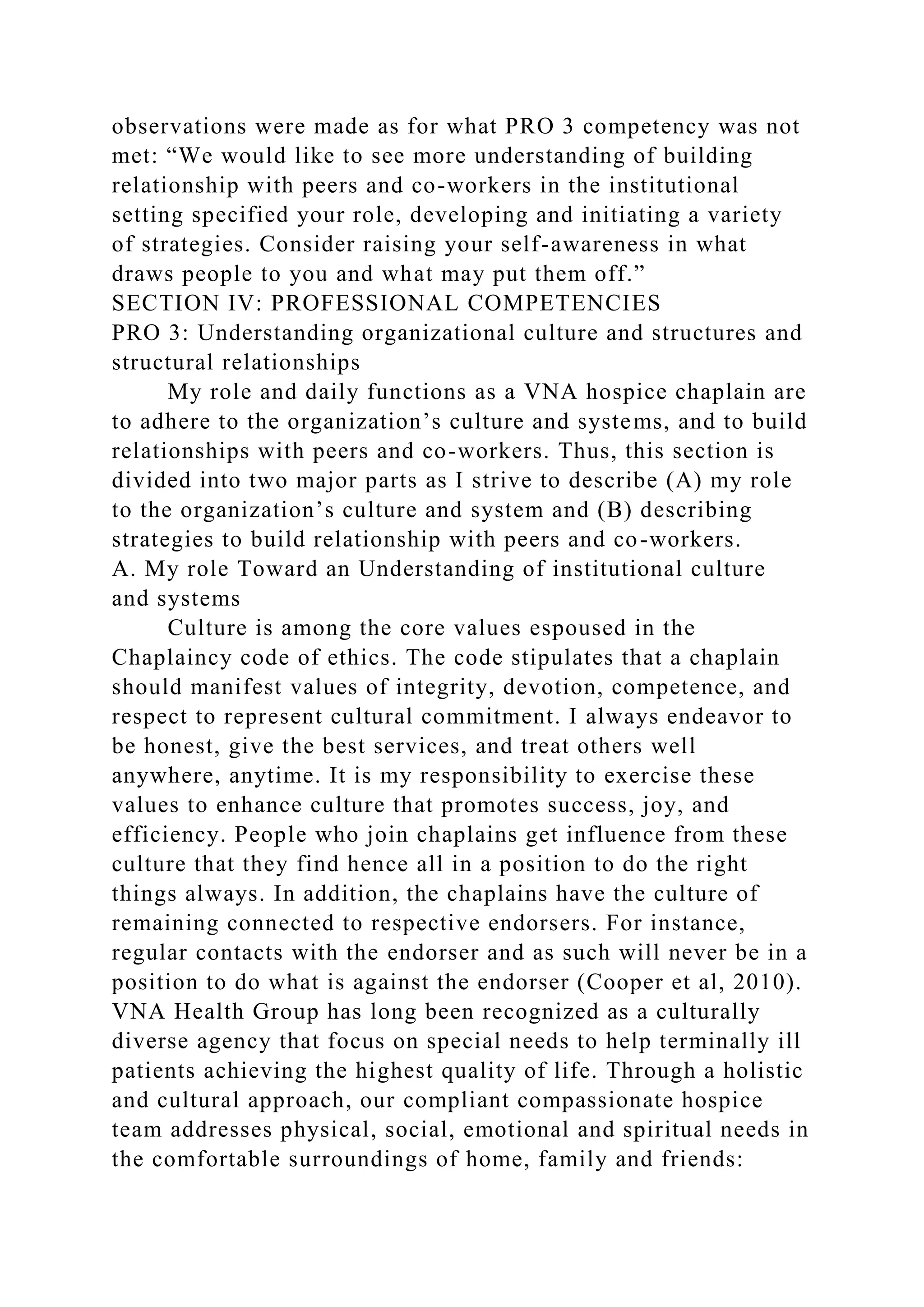 observations were made as for what PRO 3 competency was not
met: “We would like to see more understanding of building
relationship with peers and co-workers in the institutional
setting specified your role, developing and initiating a variety
of strategies. Consider raising your self-awareness in what
draws people to you and what may put them off.”
SECTION IV: PROFESSIONAL COMPETENCIES
PRO 3: Understanding organizational culture and structures and
structural relationships
My role and daily functions as a VNA hospice chaplain are
to adhere to the organization’s culture and systems, and to build
relationships with peers and co-workers. Thus, this section is
divided into two major parts as I strive to describe (A) my role
to the organization’s culture and system and (B) describing
strategies to build relationship with peers and co-workers.
A. My role Toward an Understanding of institutional culture
and systems
Culture is among the core values espoused in the
Chaplaincy code of ethics. The code stipulates that a chaplain
should manifest values of integrity, devotion, competence, and
respect to represent cultural commitment. I always endeavor to
be honest, give the best services, and treat others well
anywhere, anytime. It is my responsibility to exercise these
values to enhance culture that promotes success, joy, and
efficiency. People who join chaplains get influence from these
culture that they find hence all in a position to do the right
things always. In addition, the chaplains have the culture of
remaining connected to respective endorsers. For instance,
regular contacts with the endorser and as such will never be in a
position to do what is against the endorser (Cooper et al, 2010).
VNA Health Group has long been recognized as a culturally
diverse agency that focus on special needs to help terminally ill
patients achieving the highest quality of life. Through a holistic
and cultural approach, our compliant compassionate hospice
team addresses physical, social, emotional and spiritual needs in
the comfortable surroundings of home, family and friends:
 