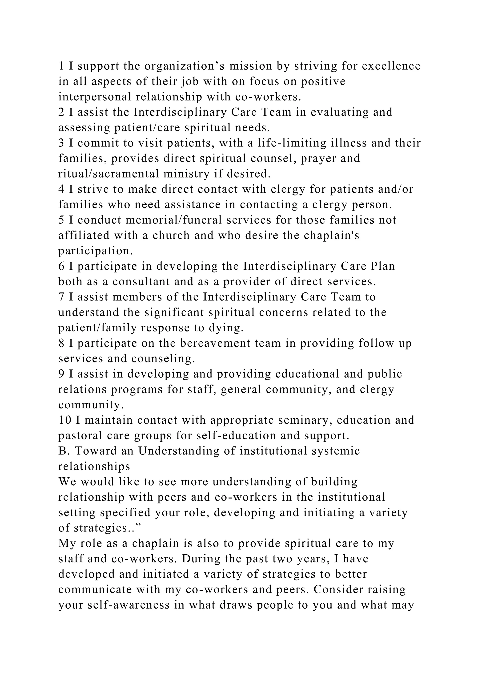 1 I support the organization’s mission by striving for excellence
in all aspects of their job with on focus on positive
interpersonal relationship with co-workers.
2 I assist the Interdisciplinary Care Team in evaluating and
assessing patient/care spiritual needs.
3 I commit to visit patients, with a life-limiting illness and their
families, provides direct spiritual counsel, prayer and
ritual/sacramental ministry if desired.
4 I strive to make direct contact with clergy for patients and/or
families who need assistance in contacting a clergy person.
5 I conduct memorial/funeral services for those families not
affiliated with a church and who desire the chaplain's
participation.
6 I participate in developing the Interdisciplinary Care Plan
both as a consultant and as a provider of direct services.
7 I assist members of the Interdisciplinary Care Team to
understand the significant spiritual concerns related to the
patient/family response to dying.
8 I participate on the bereavement team in providing follow up
services and counseling.
9 I assist in developing and providing educational and public
relations programs for staff, general community, and clergy
community.
10 I maintain contact with appropriate seminary, education and
pastoral care groups for self-education and support.
B. Toward an Understanding of institutional systemic
relationships
We would like to see more understanding of building
relationship with peers and co-workers in the institutional
setting specified your role, developing and initiating a variety
of strategies..”
My role as a chaplain is also to provide spiritual care to my
staff and co-workers. During the past two years, I have
developed and initiated a variety of strategies to better
communicate with my co-workers and peers. Consider raising
your self-awareness in what draws people to you and what may
 