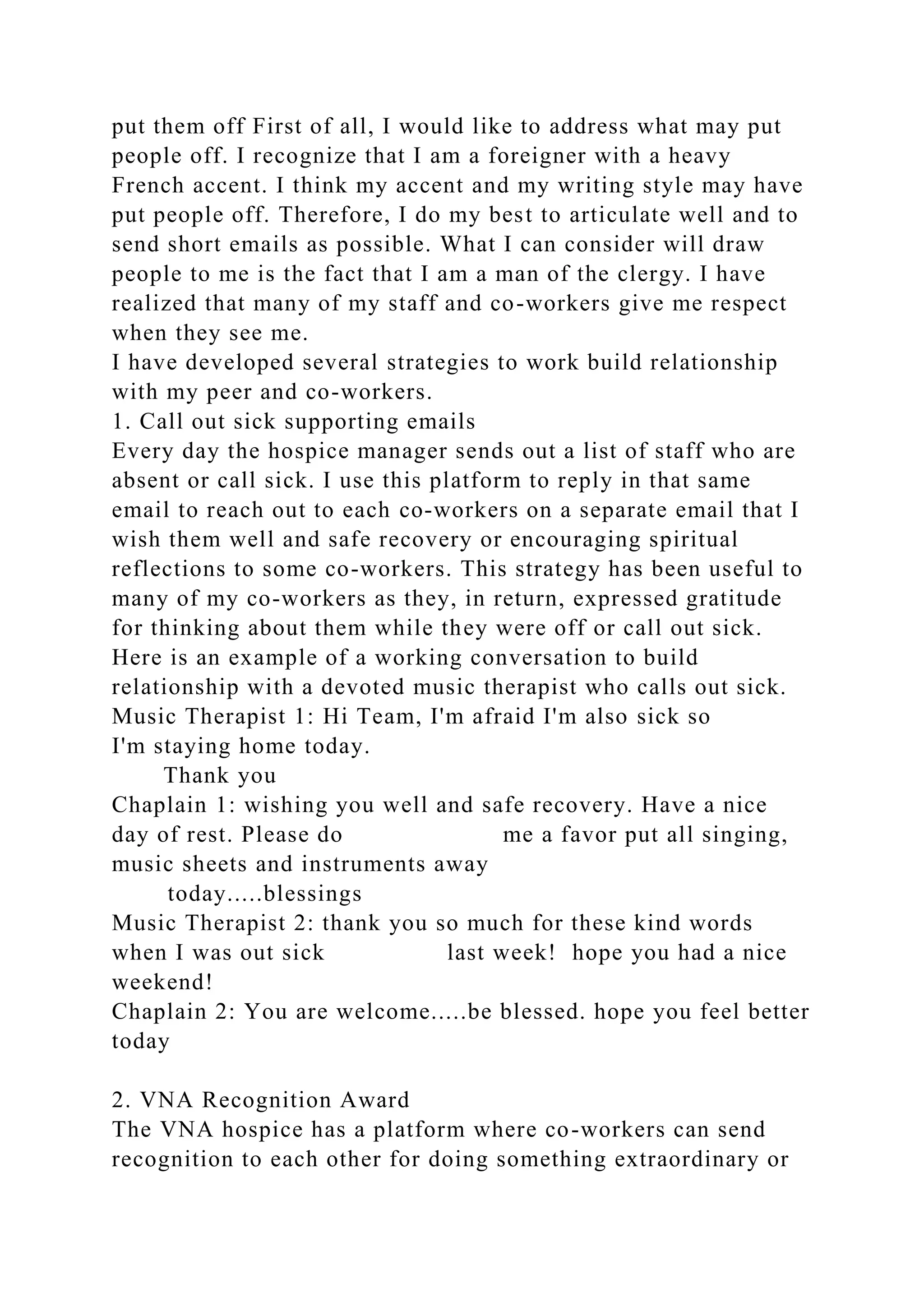 put them off First of all, I would like to address what may put
people off. I recognize that I am a foreigner with a heavy
French accent. I think my accent and my writing style may have
put people off. Therefore, I do my best to articulate well and to
send short emails as possible. What I can consider will draw
people to me is the fact that I am a man of the clergy. I have
realized that many of my staff and co-workers give me respect
when they see me.
I have developed several strategies to work build relationship
with my peer and co-workers.
1. Call out sick supporting emails
Every day the hospice manager sends out a list of staff who are
absent or call sick. I use this platform to reply in that same
email to reach out to each co-workers on a separate email that I
wish them well and safe recovery or encouraging spiritual
reflections to some co-workers. This strategy has been useful to
many of my co-workers as they, in return, expressed gratitude
for thinking about them while they were off or call out sick.
Here is an example of a working conversation to build
relationship with a devoted music therapist who calls out sick.
Music Therapist 1: Hi Team, I'm afraid I'm also sick so
I'm staying home today.
Thank you
Chaplain 1: wishing you well and safe recovery. Have a nice
day of rest. Please do me a favor put all singing,
music sheets and instruments away
today.....blessings
Music Therapist 2: thank you so much for these kind words
when I was out sick last week! hope you had a nice
weekend!
Chaplain 2: You are welcome.....be blessed. hope you feel better
today
2. VNA Recognition Award
The VNA hospice has a platform where co-workers can send
recognition to each other for doing something extraordinary or
 
