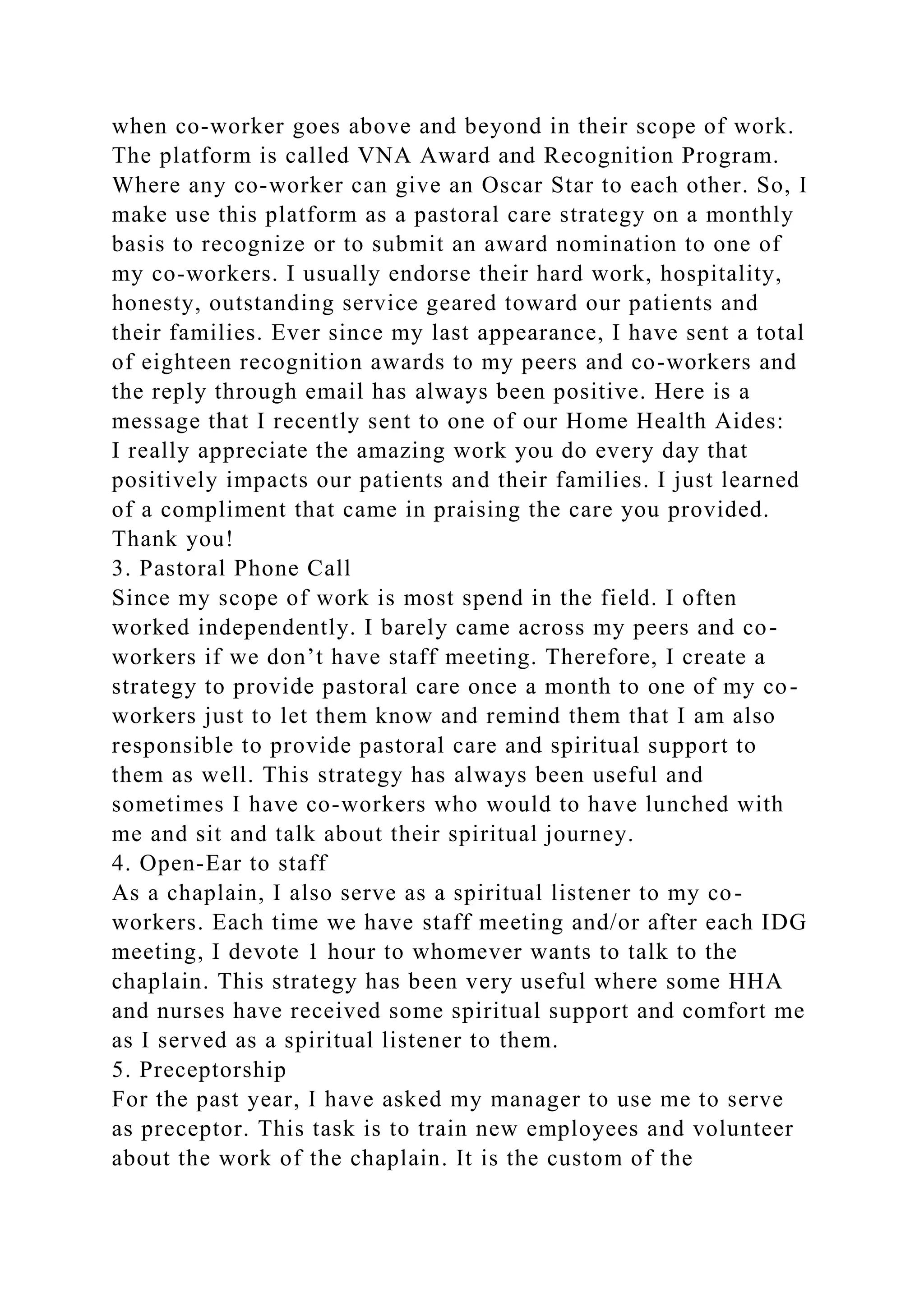 when co-worker goes above and beyond in their scope of work.
The platform is called VNA Award and Recognition Program.
Where any co-worker can give an Oscar Star to each other. So, I
make use this platform as a pastoral care strategy on a monthly
basis to recognize or to submit an award nomination to one of
my co-workers. I usually endorse their hard work, hospitality,
honesty, outstanding service geared toward our patients and
their families. Ever since my last appearance, I have sent a total
of eighteen recognition awards to my peers and co-workers and
the reply through email has always been positive. Here is a
message that I recently sent to one of our Home Health Aides:
I really appreciate the amazing work you do every day that
positively impacts our patients and their families. I just learned
of a compliment that came in praising the care you provided.
Thank you!
3. Pastoral Phone Call
Since my scope of work is most spend in the field. I often
worked independently. I barely came across my peers and co-
workers if we don’t have staff meeting. Therefore, I create a
strategy to provide pastoral care once a month to one of my co-
workers just to let them know and remind them that I am also
responsible to provide pastoral care and spiritual support to
them as well. This strategy has always been useful and
sometimes I have co-workers who would to have lunched with
me and sit and talk about their spiritual journey.
4. Open-Ear to staff
As a chaplain, I also serve as a spiritual listener to my co-
workers. Each time we have staff meeting and/or after each IDG
meeting, I devote 1 hour to whomever wants to talk to the
chaplain. This strategy has been very useful where some HHA
and nurses have received some spiritual support and comfort me
as I served as a spiritual listener to them.
5. Preceptorship
For the past year, I have asked my manager to use me to serve
as preceptor. This task is to train new employees and volunteer
about the work of the chaplain. It is the custom of the
 