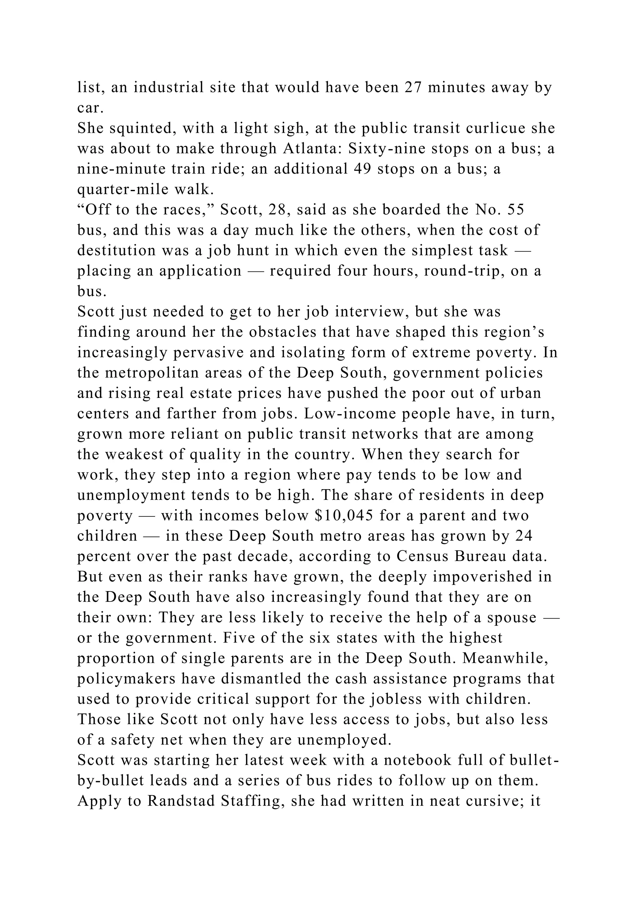 list, an industrial site that would have been 27 minutes away by
car.
She squinted, with a light sigh, at the public transit curlicue she
was about to make through Atlanta: Sixty-nine stops on a bus; a
nine-minute train ride; an additional 49 stops on a bus; a
quarter-mile walk.
“Off to the races,” Scott, 28, said as she boarded the No. 55
bus, and this was a day much like the others, when the cost of
destitution was a job hunt in which even the simplest task —
placing an application — required four hours, round-trip, on a
bus.
Scott just needed to get to her job interview, but she was
finding around her the obstacles that have shaped this region’s
increasingly pervasive and isolating form of extreme poverty. In
the metropolitan areas of the Deep South, government policies
and rising real estate prices have pushed the poor out of urban
centers and farther from jobs. Low-income people have, in turn,
grown more reliant on public transit networks that are among
the weakest of quality in the country. When they search for
work, they step into a region where pay tends to be low and
unemployment tends to be high. The share of residents in deep
poverty — with incomes below $10,045 for a parent and two
children — in these Deep South metro areas has grown by 24
percent over the past decade, according to Census Bureau data.
But even as their ranks have grown, the deeply impoverished in
the Deep South have also increasingly found that they are on
their own: They are less likely to receive the help of a spouse —
or the government. Five of the six states with the highest
proportion of single parents are in the Deep South. Meanwhile,
policymakers have dismantled the cash assistance programs that
used to provide critical support for the jobless with children.
Those like Scott not only have less access to jobs, but also less
of a safety net when they are unemployed.
Scott was starting her latest week with a notebook full of bullet-
by-bullet leads and a series of bus rides to follow up on them.
Apply to Randstad Staffing, she had written in neat cursive; it
 