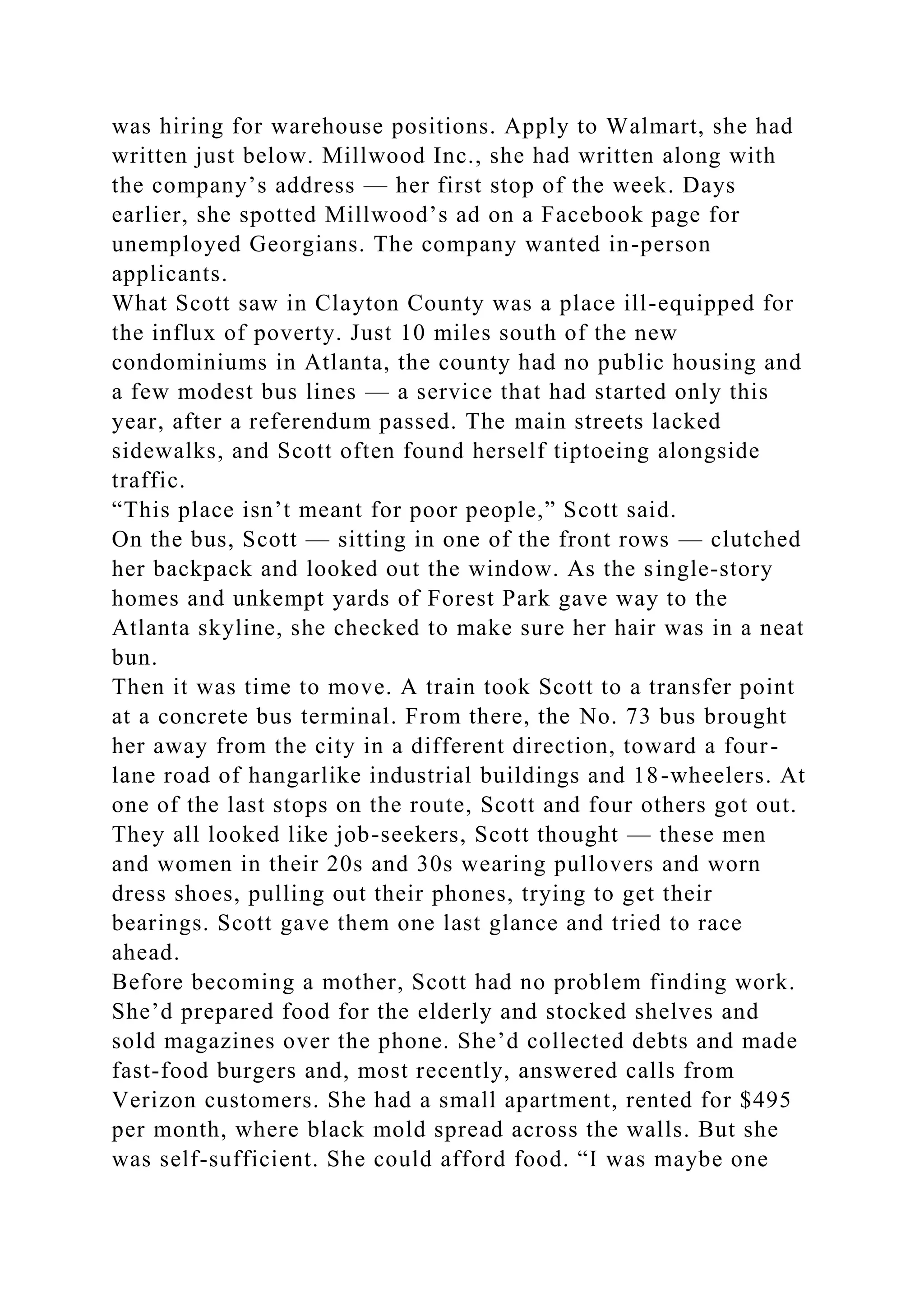 was hiring for warehouse positions. Apply to Walmart, she had
written just below. Millwood Inc., she had written along with
the company’s address — her first stop of the week. Days
earlier, she spotted Millwood’s ad on a Facebook page for
unemployed Georgians. The company wanted in-person
applicants.
What Scott saw in Clayton County was a place ill-equipped for
the influx of poverty. Just 10 miles south of the new
condominiums in Atlanta, the county had no public housing and
a few modest bus lines — a service that had started only this
year, after a referendum passed. The main streets lacked
sidewalks, and Scott often found herself tiptoeing alongside
traffic.
“This place isn’t meant for poor people,” Scott said.
On the bus, Scott — sitting in one of the front rows — clutched
her backpack and looked out the window. As the single-story
homes and unkempt yards of Forest Park gave way to the
Atlanta skyline, she checked to make sure her hair was in a neat
bun.
Then it was time to move. A train took Scott to a transfer point
at a concrete bus terminal. From there, the No. 73 bus brought
her away from the city in a different direction, toward a four-
lane road of hangarlike industrial buildings and 18-wheelers. At
one of the last stops on the route, Scott and four others got out.
They all looked like job-seekers, Scott thought — these men
and women in their 20s and 30s wearing pullovers and worn
dress shoes, pulling out their phones, trying to get their
bearings. Scott gave them one last glance and tried to race
ahead.
Before becoming a mother, Scott had no problem finding work.
She’d prepared food for the elderly and stocked shelves and
sold magazines over the phone. She’d collected debts and made
fast-food burgers and, most recently, answered calls from
Verizon customers. She had a small apartment, rented for $495
per month, where black mold spread across the walls. But she
was self-sufficient. She could afford food. “I was maybe one
 