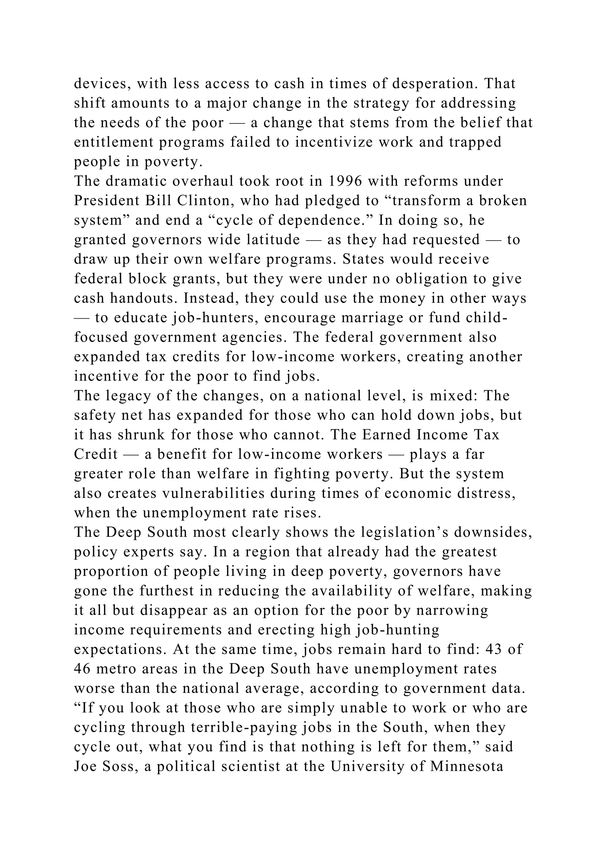 devices, with less access to cash in times of desperation. That
shift amounts to a major change in the strategy for addressing
the needs of the poor — a change that stems from the belief that
entitlement programs failed to incentivize work and trapped
people in poverty.
The dramatic overhaul took root in 1996 with reforms under
President Bill Clinton, who had pledged to “transform a broken
system” and end a “cycle of dependence.” In doing so, he
granted governors wide latitude — as they had requested — to
draw up their own welfare programs. States would receive
federal block grants, but they were under no obligation to give
cash handouts. Instead, they could use the money in other ways
— to educate job-hunters, encourage marriage or fund child-
focused government agencies. The federal government also
expanded tax credits for low-income workers, creating another
incentive for the poor to find jobs.
The legacy of the changes, on a national level, is mixed: The
safety net has expanded for those who can hold down jobs, but
it has shrunk for those who cannot. The Earned Income Tax
Credit — a benefit for low-income workers — plays a far
greater role than welfare in fighting poverty. But the system
also creates vulnerabilities during times of economic distress,
when the unemployment rate rises.
The Deep South most clearly shows the legislation’s downsides,
policy experts say. In a region that already had the greatest
proportion of people living in deep poverty, governors have
gone the furthest in reducing the availability of welfare, making
it all but disappear as an option for the poor by narrowing
income requirements and erecting high job-hunting
expectations. At the same time, jobs remain hard to find: 43 of
46 metro areas in the Deep South have unemployment rates
worse than the national average, according to government data.
“If you look at those who are simply unable to work or who are
cycling through terrible-paying jobs in the South, when they
cycle out, what you find is that nothing is left for them,” said
Joe Soss, a political scientist at the University of Minnesota
 