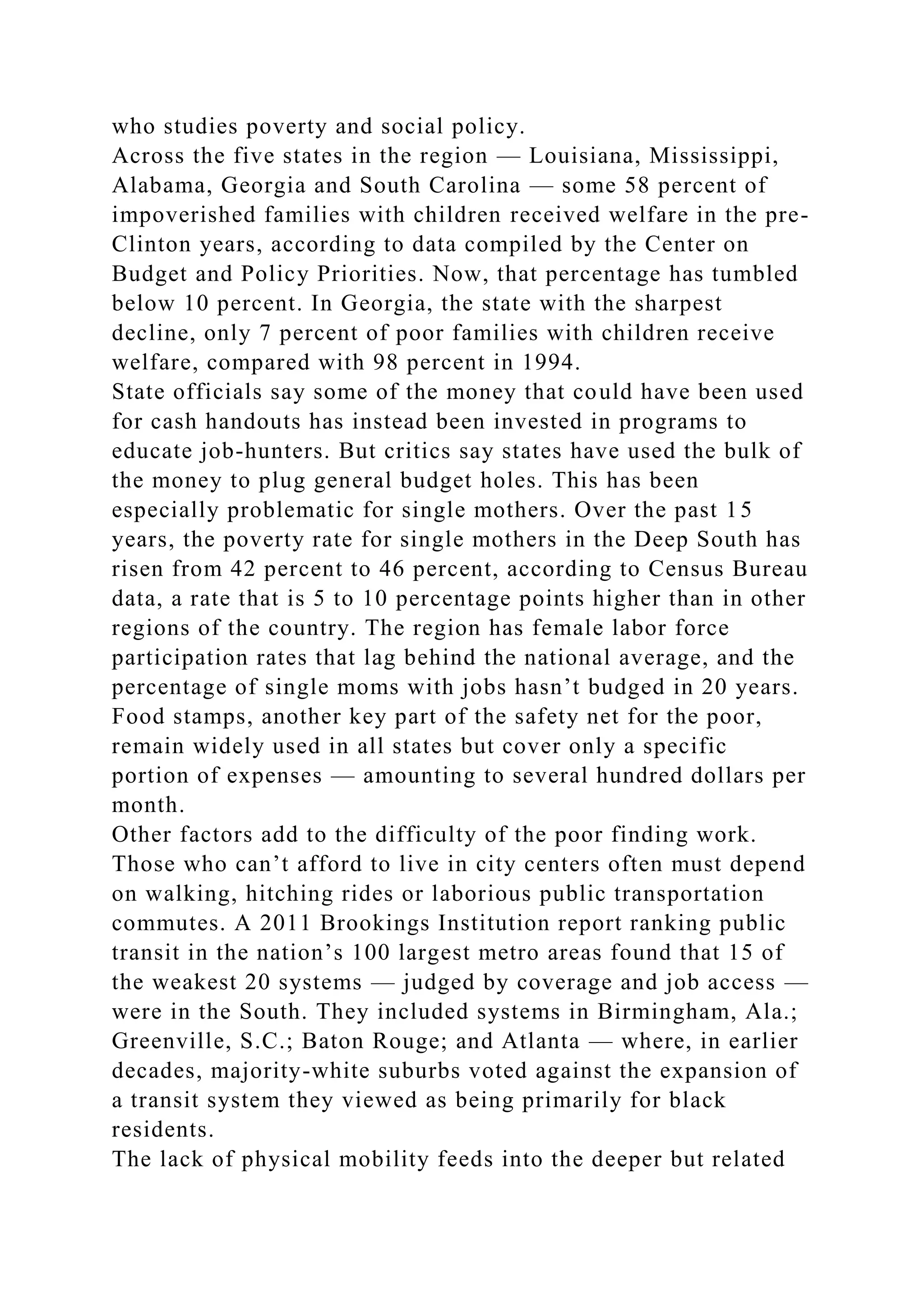 who studies poverty and social policy.
Across the five states in the region — Louisiana, Mississippi,
Alabama, Georgia and South Carolina — some 58 percent of
impoverished families with children received welfare in the pre-
Clinton years, according to data compiled by the Center on
Budget and Policy Priorities. Now, that percentage has tumbled
below 10 percent. In Georgia, the state with the sharpest
decline, only 7 percent of poor families with children receive
welfare, compared with 98 percent in 1994.
State officials say some of the money that could have been used
for cash handouts has instead been invested in programs to
educate job-hunters. But critics say states have used the bulk of
the money to plug general budget holes. This has been
especially problematic for single mothers. Over the past 15
years, the poverty rate for single mothers in the Deep South has
risen from 42 percent to 46 percent, according to Census Bureau
data, a rate that is 5 to 10 percentage points higher than in other
regions of the country. The region has female labor force
participation rates that lag behind the national average, and the
percentage of single moms with jobs hasn’t budged in 20 years.
Food stamps, another key part of the safety net for the poor,
remain widely used in all states but cover only a specific
portion of expenses — amounting to several hundred dollars per
month.
Other factors add to the difficulty of the poor finding work.
Those who can’t afford to live in city centers often must depend
on walking, hitching rides or laborious public transportation
commutes. A 2011 Brookings Institution report ranking public
transit in the nation’s 100 largest metro areas found that 15 of
the weakest 20 systems — judged by coverage and job access —
were in the South. They included systems in Birmingham, Ala.;
Greenville, S.C.; Baton Rouge; and Atlanta — where, in earlier
decades, majority-white suburbs voted against the expansion of
a transit system they viewed as being primarily for black
residents.
The lack of physical mobility feeds into the deeper but related
 