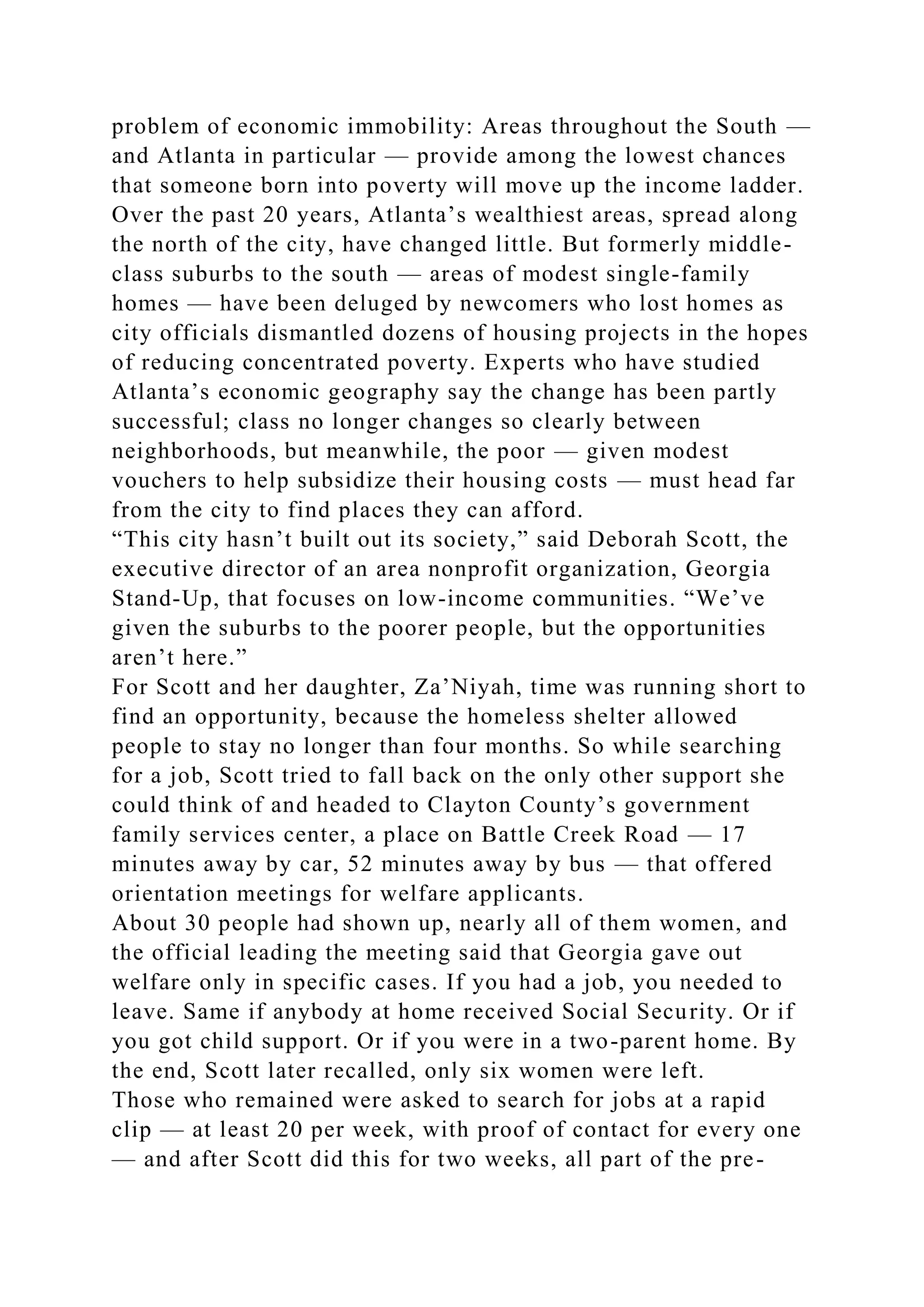 problem of economic immobility: Areas throughout the South —
and Atlanta in particular — provide among the lowest chances
that someone born into poverty will move up the income ladder.
Over the past 20 years, Atlanta’s wealthiest areas, spread along
the north of the city, have changed little. But formerly middle-
class suburbs to the south — areas of modest single-family
homes — have been deluged by newcomers who lost homes as
city officials dismantled dozens of housing projects in the hopes
of reducing concentrated poverty. Experts who have studied
Atlanta’s economic geography say the change has been partly
successful; class no longer changes so clearly between
neighborhoods, but meanwhile, the poor — given modest
vouchers to help subsidize their housing costs — must head far
from the city to find places they can afford.
“This city hasn’t built out its society,” said Deborah Scott, the
executive director of an area nonprofit organization, Georgia
Stand-Up, that focuses on low-income communities. “We’ve
given the suburbs to the poorer people, but the opportunities
aren’t here.”
For Scott and her daughter, Za’Niyah, time was running short to
find an opportunity, because the homeless shelter allowed
people to stay no longer than four months. So while searching
for a job, Scott tried to fall back on the only other support she
could think of and headed to Clayton County’s government
family services center, a place on Battle Creek Road — 17
minutes away by car, 52 minutes away by bus — that offered
orientation meetings for welfare applicants.
About 30 people had shown up, nearly all of them women, and
the official leading the meeting said that Georgia gave out
welfare only in specific cases. If you had a job, you needed to
leave. Same if anybody at home received Social Security. Or if
you got child support. Or if you were in a two-parent home. By
the end, Scott later recalled, only six women were left.
Those who remained were asked to search for jobs at a rapid
clip — at least 20 per week, with proof of contact for every one
— and after Scott did this for two weeks, all part of the pre-
 