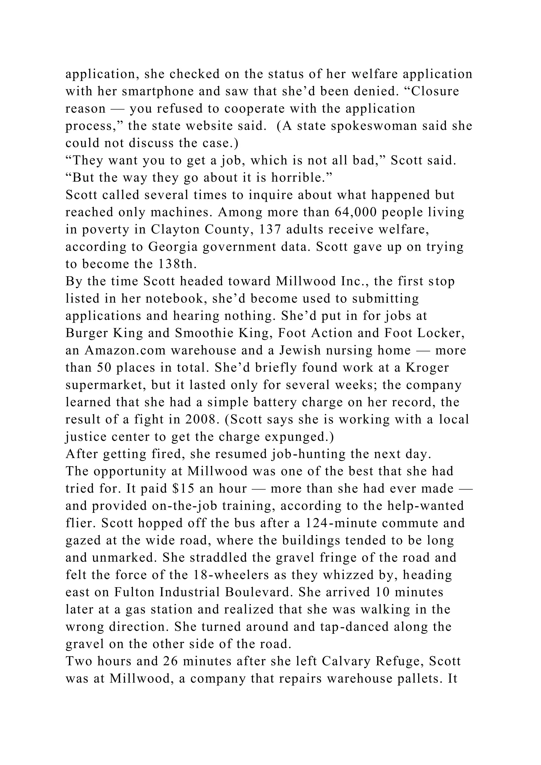 application, she checked on the status of her welfare application
with her smartphone and saw that she’d been denied. “Closure
reason — you refused to cooperate with the application
process,” the state website said. (A state spokeswoman said she
could not discuss the case.)
“They want you to get a job, which is not all bad,” Scott said.
“But the way they go about it is horrible.”
Scott called several times to inquire about what happened but
reached only machines. Among more than 64,000 people living
in poverty in Clayton County, 137 adults receive welfare,
according to Georgia government data. Scott gave up on trying
to become the 138th.
By the time Scott headed toward Millwood Inc., the first stop
listed in her notebook, she’d become used to submitting
applications and hearing nothing. She’d put in for jobs at
Burger King and Smoothie King, Foot Action and Foot Locker,
an Amazon.com warehouse and a Jewish nursing home — more
than 50 places in total. She’d briefly found work at a Kroger
supermarket, but it lasted only for several weeks; the company
learned that she had a simple battery charge on her record, the
result of a fight in 2008. (Scott says she is working with a local
justice center to get the charge expunged.)
After getting fired, she resumed job-hunting the next day.
The opportunity at Millwood was one of the best that she had
tried for. It paid $15 an hour — more than she had ever made —
and provided on-the-job training, according to the help-wanted
flier. Scott hopped off the bus after a 124-minute commute and
gazed at the wide road, where the buildings tended to be long
and unmarked. She straddled the gravel fringe of the road and
felt the force of the 18-wheelers as they whizzed by, heading
east on Fulton Industrial Boulevard. She arrived 10 minutes
later at a gas station and realized that she was walking in the
wrong direction. She turned around and tap-danced along the
gravel on the other side of the road.
Two hours and 26 minutes after she left Calvary Refuge, Scott
was at Millwood, a company that repairs warehouse pallets. It
 