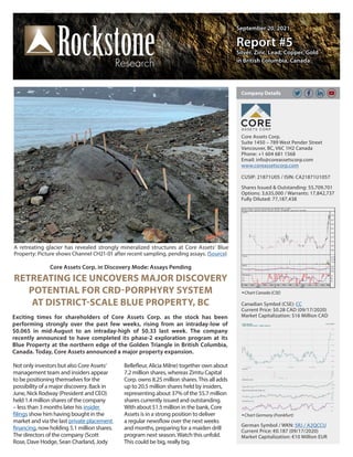September 20, 2021
September 20, 2021
Report #5
Report #5
Silver, Zinc, Lead, Copper, Gold
Silver, Zinc, Lead, Copper, Gold
in British Columbia, Canada
in British Columbia, Canada
Core Assets Corp. in Discovery Mode: Assays Pending
RETREATING ICE UNCOVERS MAJOR DISCOVERY
POTENTIAL FOR CRD-PORPHYRY SYSTEM
AT DISTRICT-SCALE BLUE PROPERTY, BC
Exciting times for shareholders of Core Assets Corp. as the stock has been
performing strongly over the past few weeks, rising from an intraday-low of
$0.065 in mid-August to an intraday-high of $0.33 last week. The company
recently announced to have completed its phase-2 exploration program at its
Blue Property at the northern edge of the Golden Triangle in British Columbia,
Canada. Today, Core Assets announced a major property expansion.
Core Assets Corp.
Suite 1450 – 789 West Pender Street
Vancouver, BC, V6C 1H2 Canada
Phone: +1 604 681 1568
Email: info@coreassetscorp.com
www.coreassetscorp.com
CUSIP: 21871U05 / ISIN: CA21871U1057
Shares Issued & Outstanding: 55,709,701
Options: 3,635,000 / Warrants: 17,842,737
Fully Diluted: 77,187,438
Chart Canada (CSE)
Canadian Symbol (CSE): CC
Current Price: $0.28 CAD (09/17/2020)
Market Capitalization: $16 Million CAD
German Symbol / WKN: 5RJ / A2QCCU
Current Price: €0.187 (09/17/2020)
Market Capitalization: €10 Million EUR
Company Details
Chart Germany (Frankfurt)
Not only investors but also Core Assets‘
management team and insiders appear
to be positioning themselves for the
possibility of a major discovery. Back in
June, Nick Rodway (President and CEO)
held 1.4 million shares of the company
– less than 3 months later his insider
filings show him having bought in the
market and via the last private placement
financing, now holding 5.1 million shares.
The directors of the company (Scott
Rose, Dave Hodge, Sean Charland, Jody
Bellefleur, Alicia Milne) together own about
7.2 million shares, whereas Zimtu Capital
Corp. owns 8.25 million shares.This all adds
up to 20.5 million shares held by insiders,
representing about 37% of the 55.7 million
shares currently issued and outstanding.
With about $1.5 million in the bank, Core
Assets is in a strong position to deliver
a regular newsflow over the next weeks
and months, preparing for a maiden drill
program next season.Watch this unfold.
This could be big, really big.
A retreating glacier has revealed strongly mineralized structures at Core Assets‘ Blue
Property: Picture shows Channel CH21-01 after recent sampling, pending assays. (Source)
 