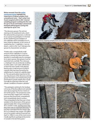 4 Report #7 | Core Assets Corp.
Below excerpts from the earlier
mentioned article highlight the
importance of taking samples from
unweathered rocks – that‘s what Core
Assets targeted with its 2021 channel
sampling program (cutting into the rock
for up to 10 cm) and today‘s announced
backpack drill program (coring into
outcrops for up to 3 m):
“The discovery gossan: The red iron
staining on the weathered rocks, which
first attracted the prospectors, is referred
to as a gossan by geologists. It is formed
by the weathering and oxidation of
iron sulphides which invariably occur in
base metal ore deposits. In the course of
weathering, the [...] sulphides [...] are oxi-
dised [...] and it is this “rust“ that gives the
gossan its characteristic red colour.“
“It takes only a comparatively small
amount of iron sulphides in a rock to
produce a strong red colour and conse-
quently it is reasonably easy for a prospec-
tor to spot a gossan. But gossans must be
examined very carefully. This is because
[...] hydrogen ions are produced, resulting
in acidic waters. Such water will dissolve
or leach the base metals in the deposit,
leaving only a small amount of metal in
a gossan that may have formed by the
weathering of a metal-rich sulphide depo-
sit. This was particularly important at Voi-
sey‘s Bay because at the discovery outcrop,
gossan formation and metal leaching had
penetrated to greater depths than would
normally be expected under the cool
climatic conditions of eastern Labrador.“
“The geologists working for the Geologi-
cal Survey of Newfoundland and Labrador
were discouraged by the low metal con-
tent of the gossan. The prospectors were
more fortunate, maybe even a bit lucky,
because they found fresh, unweathered
rock comparatively close to surface...
They extrapolated what they saw in their
samples to the dimensions of the gossan,
approximately 500 m long and between
40 m and 80 m wide, and they knew that
they were onto an important discovery. It
has been estimated that the Voisey‘s Bay
Ni-Cu-Co deposit may contain 150 million
tons of ore grade material (Financial Post,
April 12, 1996). It is one of the most econo-
mically significant, geological discoveries
in Canada in the last thirty years.“
Nick Rodway taking channel samples with a rock saw in 2021. (Phase-2)
Nick Rodway chipping samples from one of the discovery outcrops in 2021. (Phase-1)
 