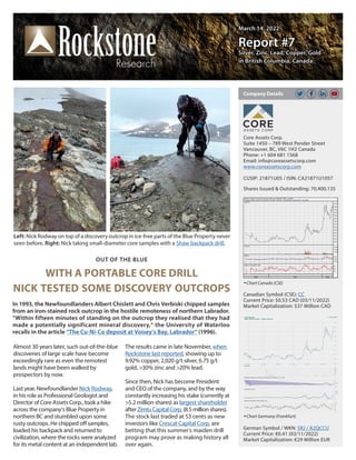 March 14, 2022
March 14, 2022
Report #7
Report #7
Silver, Zinc, Lead, Copper, Gold
Silver, Zinc, Lead, Copper, Gold
in British Columbia, Canada
in British Columbia, Canada
OUT OF THE BLUE
WITH A PORTABLE CORE DRILL
NICK TESTED SOME DISCOVERY OUTCROPS
In 1993, the Newfoundlanders Albert Chislett and Chris Verbiski chipped samples
from an iron-stained rock outcrop in the hostile remoteness of northern Labrador.
“Within fifteen minutes of standing on the outcrop they realised that they had
made a potentially significant mineral discovery,“ the University of Waterloo
recalls in the article “The Cu-Ni-Co deposit at Voisey‘s Bay, Labrador“ (1996).
Core Assets Corp.
Suite 1450 – 789 West Pender Street
Vancouver, BC, V6C 1H2 Canada
Phone: +1 604 681 1568
Email: info@coreassetscorp.com
www.coreassetscorp.com
CUSIP: 21871U05 / ISIN: CA21871U1057
Shares Issued & Outstanding: 70,400,135
Chart Canada (CSE)
Canadian Symbol (CSE): CC
Current Price: $0.53 CAD (03/11/2022)
Market Capitalization: $37 Million CAD
German Symbol / WKN: 5RJ / A2QCCU
Current Price: €0.41 (03/11/2022)
Market Capitalization: €29 Million EUR
Company Details
Chart Germany (Frankfurt)
Almost 30 years later, such out-of-the-blue
discoveries of large scale have become
exceedingly rare as even the remotest
lands might have been walked by
prospectors by now.
Last year, Newfoundlander Nick Rodway,
in his role as Professional Geologist and
Director of Core Assets Corp., took a hike
across the company‘s Blue Property in
northern BC and stumbled upon some
rusty outcrops. He chipped off samples,
loaded his backpack and returned to
civilization, where the rocks were analyzed
for its metal content at an independent lab.
The results came in late November, when
Rockstone last reported, showing up to
9.92% copper, 2,020 g/t silver, 6.75 g/t
gold, >30% zinc and >20% lead.
Since then, Nick has become President
and CEO of the company, and by the way
constantly increasing his stake (currently at
>5.2 million shares) as largest shareholder
afterZimtuCapitalCorp.(8.5millionshares).
The stock last traded at 53 cents as new
investors like Crescat Capital Corp. are
betting that this summer‘s maiden drill
program may prove as making history all
over again.
Left: Nick Rodway on top of a discovery outcrop in ice-free parts of the Blue Property never
seen before. Right: Nick taking small-diameter core samples with a Shaw backpack drill.
 