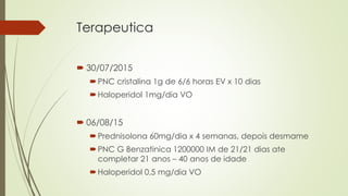 Terapeutica
 30/07/2015
PNC cristalina 1g de 6/6 horas EV x 10 dias
Haloperidol 1mg/dia VO
 06/08/15
Prednisolona 60mg/dia x 4 semanas, depois desmame
PNC G Benzatinica 1200000 IM de 21/21 dias ate
completar 21 anos – 40 anos de idade
Haloperidol 0,5 mg/dia VO
 