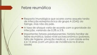 Febre reumática
 Resposta imunológica que ocorre como sequela tardia
de infecção estreptocócica do grupo A (GAS) da
faringe, mas não da pele.
 A taxa de ataque varia de acordo com a gravidade da
infecção, variando de 0,3% a 3 %.
 Importantes fatores predisponentes: história familiar de
febre reumática, baixo nível socioeconômico (pobreza,
falta de higiene, privação medica), e com idade entre
6 e 15 anos (com um pico de incidência no 8 anos
idade)
 