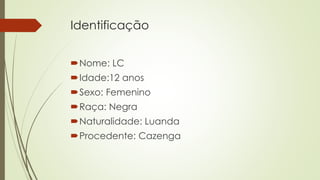 Identificação
Nome: LC
Idade:12 anos
Sexo: Femenino
Raça: Negra
Naturalidade: Luanda
Procedente: Cazenga
 