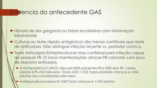 Evidencia do antecedente GAS
 Historia de dor garganta ou febre escarlatina com informação
laboratorial.
 Culturas ou teste rápido antigénicos são menos confiáveis que teste
de anticorpos. Não distingue infeção recente vs. portador cronico.
 Teste Anticorpos Estreptocócicos mas confiável para infeção capaz
de produzir FR. O inicio manifestações clinicas FR coincide com pico
de resposta anticorpo.
 Antistreptolisina O (ASO): elevado 80% pacientes FR e 20% sem FR. coreia
isolada 67% ASO elevado. Titulos ASO > 333 Todd unidades crianças e >250
adultos são considerados elevados.
 Antideoxyribonucleasa B >240 Tood crianças e >120 adultos
 