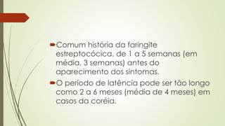 Comum história da faringite
estreptocócica, de 1 a 5 semanas (em
média, 3 semanas) antes do
aparecimento dos sintomas.
O período de latência pode ser tão longo
como 2 a 6 meses (média de 4 meses) em
casos da coréia.
 