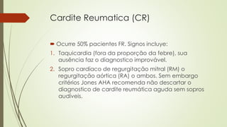 Cardite Reumatica (CR)
 Ocurre 50% pacientes FR. Signos incluye:
1. Taquicardia (fora da proporção da febre), sua
ausência faz o diagnostico improvável.
2. Sopro cardíaco de regurgitação mitral (RM) o
regurgitação aórtica (RA) o ambos. Sem embargo
critérios Jones AHA recomenda não descartar o
diagnostico de cardite reumática aguda sem sopros
audíveis.
 
