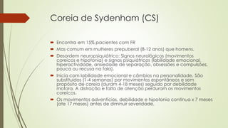 Coreia de Sydenham (CS)
 Encontra em 15% pacientes com FR
 Mas comum em mulheres prepuberal (8-12 anos) que homens.
 Desordem neuropsiquiátrico: Signos neurológicos (movimentos
coreicos e hipotonia) e signos psiquiátricos (labilidade emocional,
hiperactividade, ansiedade de separação, obsessões e compulsões,
pouca ou recusa na fala).
 Inicia com labilidade emocional e câmbios na personalidade. São
substituídos (1-4 semanas) por movimentos espontâneos e sem
propósito de coreia (duram 4-18 meses) seguido por debilidade
motora. A distração e falta de atenção perduram os movimentos
coreicos.
 Os movimentos adventícios, debilidade e hipotonia continua x 7 meses
(ate 17 meses) antes de diminuir severidade.
 