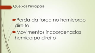 Queixas Principais
Perda da força no hemicorpo
direito
Movimentos incoordenados
hemicorpo direito
 