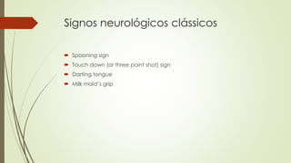 Signos neurológicos clássicos
 Spooning sign
 Touch down (or three point shot) sign
 Darting tongue
 Milk maid’s grip
 
