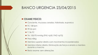 BANCO URGENCIA 23/04/2015
 EXAME FISICO:
 Conciente, mucosas coradas, hidratada, eupneica
 FC 108 lpm
 FR 26 rpm
 T: 36.7C
 TA: 100/70 mmHg (PAS <p50, PAD <p75)
 Peso 40kg
 Membro superior direito com movimentos incoordenados
 Membro inferior direito: Diminuição da força e arrasta o membro
durante a marcha
 Resto exame: sem alterações
 