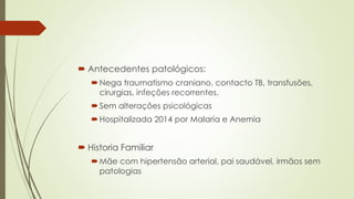  Antecedentes patológicos:
Nega traumatismo craniano, contacto TB, transfusões,
cirurgias, infeções recorrentes.
Sem alterações psicológicas
Hospitalizada 2014 por Malaria e Anemia
 Historia Familiar
Mãe com hipertensão arterial, pai saudável, irmãos sem
patologias
 