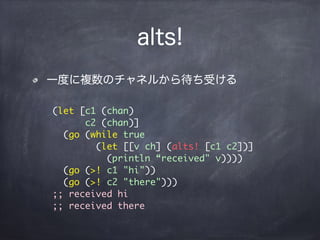 alts!
一度に複数のチャネルから待ち受ける
(let [c1 (chan)
c2 (chan)]
(go (while true
(let [[v ch] (alts! [c1 c2])]
(println “received" v))))
(go (>! c1 "hi"))
(go (>! c2 "there")))
;; received hi
;; received there
 