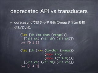 deprecated API vs transducers
core.asyncではチャネル用のmapやﬁlterも提
供していた
(let [ch (to-chan (range))]
[(<!! ch) (<!! ch) (<!! ch)]...