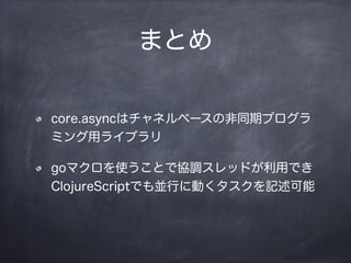 まとめ
core.asyncはチャネルベースの非同期プログラ
ミング用ライブラリ
goマクロを使うことで協調スレッドが利用でき
ClojureScriptでも並行に動くタスクを記述可能
 
