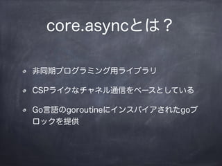 core.asyncとは？
非同期プログラミング用ライブラリ
CSPライクなチャネル通信をベースとしている
Go言語のgoroutineにインスパイアされたgoブ
ロックを提供
 