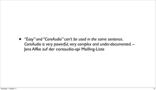•   “Easy” and “CoreAudio” can’t be used in the same sentence.
                              CoreAudio is very powerful, very complex and under-documented. --
                              Jens Alfke auf der coreaudio-api Mailling-Liste




Dienstag, 4. Oktober 11                                                                           10
 
