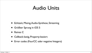 Audio Units

                          •   Echtzeit, Mixing, Audio-Synthese, Streaming

                          •   Größter Sprung in iOS 5

                          •   Reines C

                          •   Callback-lastig, Property-basiert

                          •   Error codes (FourCC oder negative Integers)



Dienstag, 4. Oktober 11                                                     12
 