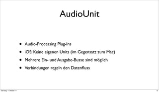 AudioUnit


                          •   Audio-Processing Plug-Ins

                          •   iOS: Keine eigenen Units (im Gegensatz zum Mac)

                          •   Mehrere Ein- und Ausgabe-Busse sind möglich

                          •   Verbindungen regeln den Datenﬂuss



Dienstag, 4. Oktober 11                                                         15
 