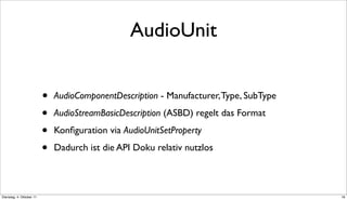 AudioUnit


                          •   AudioComponentDescription - Manufacturer, Type, SubType

                          •   AudioStreamBasicDescription (ASBD) regelt das Format

                          •   Konﬁguration via AudioUnitSetProperty

                          •   Dadurch ist die API Doku relativ nutzlos



Dienstag, 4. Oktober 11                                                                 16
 