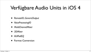 Verfügbare Audio Units in iOS 4
                          •   RemoteIO, GenericOutput

                          •   VoiceProcessingIO

                          •   MultiChannelMixer

                          •   3DMixer

                          •   AUiPodEQ

                          •   Format Conversion



Dienstag, 4. Oktober 11                                     17
 