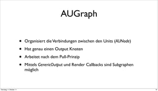 AUGraph

                          •   Organisiert die Verbindungen zwischen den Units (AUNode)

                          •   Hat genau einen Output Knoten

                          •   Arbeitet nach dem Pull-Prinzip

                          •   Mittels GenericOutput und Render Callbacks sind Subgraphen
                              möglich



Dienstag, 4. Oktober 11                                                                    18
 