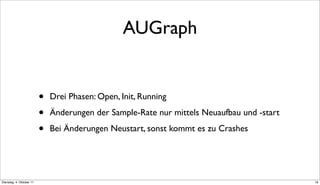 AUGraph


                          •   Drei Phasen: Open, Init, Running

                          •   Änderungen der Sample-Rate nur mittels Neuaufbau und -start

                          •   Bei Änderungen Neustart, sonst kommt es zu Crashes




Dienstag, 4. Oktober 11                                                                     19
 