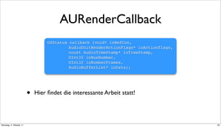 AURenderCallback
                                  OSStatus   callback (void* inRefCon,
                                  ! ! !      AudioUnitRenderActionFlags* ioActionFlags,
                                  ! ! !      const AudioTimeStamp* inTimeStamp,
                                  ! ! !      UInt32 inBusNumber,
                                  ! ! !      UInt32 inNumberFrames,
                                  ! ! !      AudioBufferList* ioData);




                          •   Hier ﬁndet die interessante Arbeit statt!




Dienstag, 4. Oktober 11                                                                   20
 