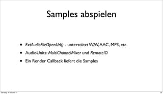 Samples abspielen


                          •   ExtAudioFileOpenUrl() - unterstützt WAV, AAC, MP3, etc.

                          •   AudioUnits: MultiChannelMixer und RemoteIO

                          •   Ein Render Callback liefert die Samples




Dienstag, 4. Oktober 11                                                                 22
 