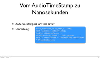 Vom AudioTimeStamp zu
                                     Nanosekunden
                          •   AudioTimeStamp ist in “Host Time”

                          •   Umrechung:       mach_timebase_info_data_t tinfo;
                                               mach_timebase_info(&tinfo);
                                               double hTime2nsFactor =
                                               (double)tinfo.numer / tinfo.denom;
                                               double nanoseconds = inTimeStamp->mHostTime
                                               * hTime2nsFactor;




Dienstag, 4. Oktober 11                                                                      25
 