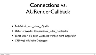 Connections vs.
                                        AURenderCallback

                          •   Pull-Prinzip aus _einer_ Quelle

                          •   Daher entweder Connections _oder_ Callbacks

                          •   Sonst Error -50 oder Callbacks werden nicht aufgerufen

                          •   CAShow() hilft beim Debuggen



Dienstag, 4. Oktober 11                                                                27
 