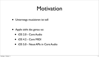 Motivation
                          •   Unterwegs musizieren ist toll


                          •   Apple sieht das genau so:

                              •   iOS 2.0 - Core Audio

                              •   iOS 4.2 - Core MIDI

                              •   iOS 5.0 - Neue APIs in Core Audio



Dienstag, 4. Oktober 11                                               3
 