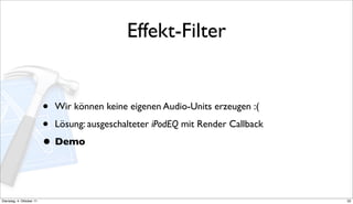 Effekt-Filter


                          • Wir können keine eigenen Audio-Units erzeugen :(
                          • Lösung: ausgeschalteter iPodEQ mit Render Callback
                          • Demo


Dienstag, 4. Oktober 11                                                          32
 