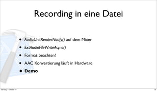 Recording in eine Datei

                          • AudioUnitRenderNotify() auf dem Mixer
                          • ExtAudioFileWriteAsync()
                          • Format beachten!
                          • AAC Konvertierung läuft in Hardware
                          • Demo

Dienstag, 4. Oktober 11                                             33
 