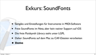 Exkurs: SoundFonts

                          • Samples und Einstellungen für Instrumente in MIDI-Software
                          • Freie SoundFonts im Netz, aber kein nativer Support auf iOS
                          • Die freie Fluidsynth Library steht unter LGPL
                          • Daher: SoundFonts auf dem Mac zu CAF-Dateien verarbeiten
                          • Demo

Dienstag, 4. Oktober 11                                                                   34
 