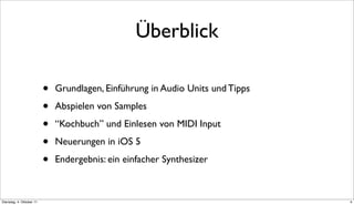 Überblick

                          •   Grundlagen, Einführung in Audio Units und Tipps

                          •   Abspielen von Samples

                          •   “Kochbuch” und Einlesen von MIDI Input

                          •   Neuerungen in iOS 5

                          •   Endergebnis: ein einfacher Synthesizer



Dienstag, 4. Oktober 11                                                         4
 