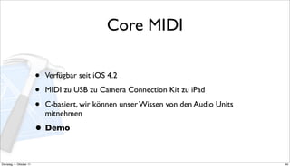 Core MIDI

                          •   Verfügbar seit iOS 4.2

                          •   MIDI zu USB zu Camera Connection Kit zu iPad

                          •   C-basiert, wir können unser Wissen von den Audio Units
                              mitnehmen

                          • Demo

Dienstag, 4. Oktober 11                                                                40
 